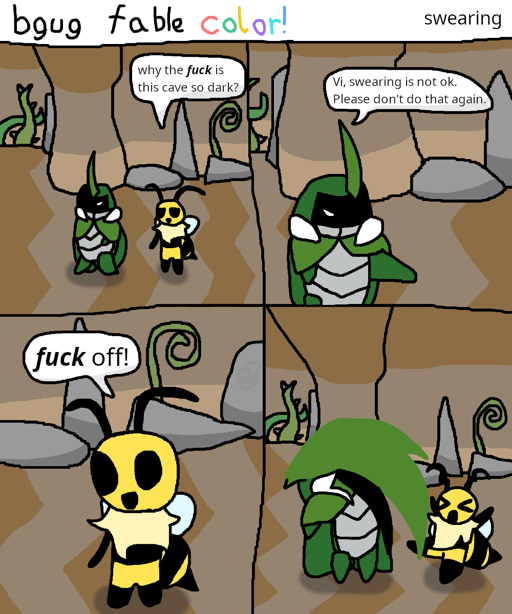 A 4 panel &quot;bgug fable color!&quot; comic titled 
                        &quot;swearing&quot;. In it, Vi and Kabbu from Bug Fables are walking 
                        through the upper portion of Snakemouth Den near its entrance, with 
                        Kabbu in front. Vi says &quot;why the fuck is this cave so dark?&quot; 
                        with emphasis placed on &quot;fuck.&quot; Kabbu responds by saying &quot;Vi, 
                        swearing is not ok. Please don't do that again.&quot; Vi exclaims with a 
                        smile &quot;fuck off!&quot; with emphasis placed on &quot;fuck&quot; again. 
                        Kabbu then proceeds to swipe Vi with his horn.