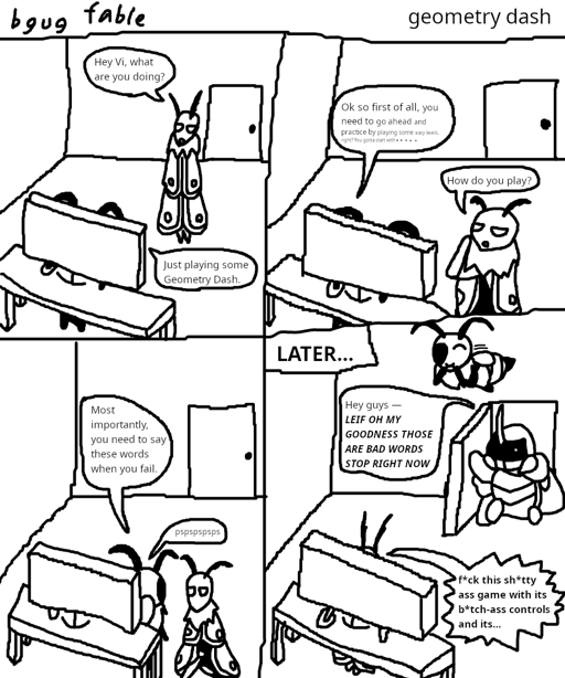 A 4 panel &quot;bgug fable color!&quot; comic titled &quot;geometry 
                        dash&quot;. In it, Leif asks Vi what she's doing, and she respons &quot;
                        Just playing some Geometry Dash&quot; while in front of a computer. Leif 
                        then asks &quot;How do you play?&quot; while Vi goes on about how to play. 
                        Vi then says &quot;Most importantly, you need to say these words when you 
                        fail,&quot; and proceeds to whisper something to Leif. The final panel 
                        fast-forwards, with Leif now at the computer. Kabbu walks into the room 
                        with a shocked expression, stating &quot;Hey guys — LEIF OH MY GOODNESS 
                        THOSE ARE BAD WORDS STOP RIGHT NOW&quot;, while Leif says a flurry of 
                        swears, presumably with the same neutral expression he typically has.