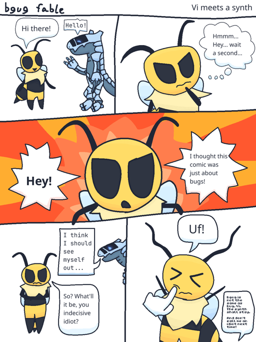 A 5 panel &quot;bgug fable&quot; comic titled &quot;Vi meets a 
                        synth.&quot; The comic starts with Vi from Bug Fables greeting a synth, 
                        saying &quot;Hi there!&quot; The blue synth responds &quot;Hello!&quot; 
                        in a monospace font. Vi then thinks &quot;Hmmm... Hey... wait a 
                        second...&quot; before cutting to a wide panel where she looks straight 
                        ahead while yelling &quot;Hey! I thought this comic was just about 
                        bugs!&quot; After she expresses her anger, Vi keeps looking ahead while 
                        saying &quot;So? What'll it be, you indecisive idiot?&quot; The synth, 
                        having moved out but peeking their head out, says &quot;I think I should 
                        see myself out...&quot; Afterwards, the artist finally responds to Vi, 
                        saying &quot;bgug is not the same as bug, Vi. The synth shall stay. And 
                        don't call me an idiot next time!&quot; The author pokes Vi in the cheek, 
                        with her only producing a single &quot;Uf!&quot; as a response.