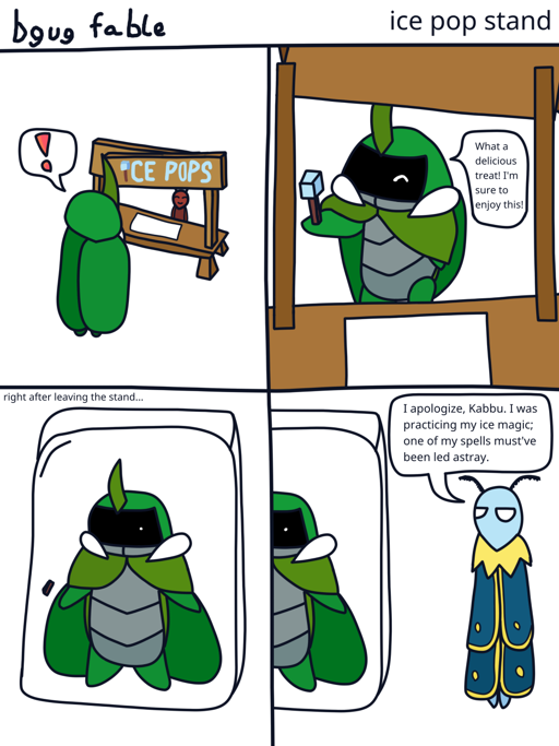 A four panel "bgug fable" comic titled "ice pop stand". 
                        Kabbu notices a stand selling ice pops, with an exclamation mark speech
                        bubble. He then picks one up, and says "What a delicious treat! I'm sure
                        to enjoy this!" The scene then cuts to Kabbu frozen in a solid chunk
                        of ice, captioned "right after leaving the stand..." In the next panel,
                        we get a view just to the right, showing Leif, who says "I apologize,
                        Kabbu. I was practicing my ice magic; one of my spells must've been led
                        astray."