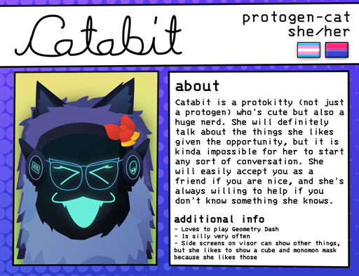 Information card for my protogen-cat fursona Catabit. At the top of the card, her 
        name is written in large cursive text on the left. On the right is additional 
        information, including her species (listed as protogen-cat), her pronouns (she/her), 
        and pride flags (trans & bi). On the bottom left is an image of her, showing her giving 
        a big smile, having glasses, and having a cube on the other side screen of her visor 
        (more details about her appearance can be found in the linked post). To the right of 
        this is two info sections. The "about" section reads: "Catabit is a 
        protokitty (not just a protogen) who's cute but also a huge nerd. She will definitely 
        talk about the things she likes given the opportunity, but it is kinda impossible for 
        her to start any sort of conversation. She will easily accept you as a friend if you 
        are nice, and she's always willing to help if you don't know something she knows." 
        The "additional info" section has 3 bullet points: "Loves to play 
        Geometry Dash," "Is silly very often," and "Side screens on visor 
        can show other things, but she likes to show a cube and monomon mask because 
        she likes those."