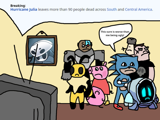 Various characters looking at a CRT TV crying at some breaking news: 
                        "Hurricane Julia leaves more than 90 people dead across South and Central 
                        America." The characters include Vi from Bug Fables, Cyborg from Teen Titans
                        Go, Peppa Pig, Kirby (as depicted by TerminalMontage), Ugly Sonic, GR-18
                        from Levelhead, Buford van Stomm, and Mr. Salt from Blue's Clues. There
                        is a hanging portrait of Quirrel from Hollow Knight.